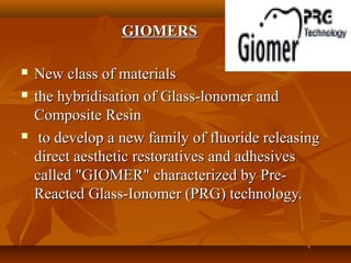 GIOMERSGIOMERS
 New class of materialsNew class of materials
 the hybridisation of Glass-lonomer andthe hybridisation of Glass-lonomer and
Composite ResinComposite Resin
 to develop a new family of fluoride releasingto develop a new family of fluoride releasing
direct aesthetic restoratives and adhesivesdirect aesthetic restoratives and adhesives
called "GIOMER" characterized by Pre-called "GIOMER" characterized by Pre-
Reacted Glass-Ionomer (PRG) technology.Reacted Glass-Ionomer (PRG) technology.
 