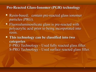 Pre-Reacted Glass-Ionomer (PGR) technologyPre-Reacted Glass-Ionomer (PGR) technology
 Resin-based; contain pre-reacted glass ionomerResin-based; contain pre-reacted glass ionomer
particles (PRG).particles (PRG).
 Fluoroaluminosilicate glass is pre-reacted withFluoroaluminosilicate glass is pre-reacted with
polyacrylic acid prior to being incorporated intopolyacrylic acid prior to being incorporated into
resin.resin.
 This technology can be classified into twoThis technology can be classified into two
categoriescategories
F-PRG Technology - Used fully reacted glass filler.F-PRG Technology - Used fully reacted glass filler.
S-PRG Technology - Used surface reacted glass filler.S-PRG Technology - Used surface reacted glass filler.
 