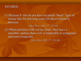 STUDIES :STUDIES :
(1) Release F- but do not have an initial “burst” type of(1) Release F- but do not have an initial “burst” type of
release like GI and long term (28 days) release isrelease like GI and long term (28 days) release is
decreasedecrease
[Oper Dent : 2002; 27 ; 259-65][Oper Dent : 2002; 27 ; 259-65]
(2) When polished with sof-lex disks, they have a(2) When polished with sof-lex disks, they have a
smoother surface than a GI. Comparable to compomersmoother surface than a GI. Comparable to compomer
and resin composite.and resin composite.
[Oper Dent; 2002; 27 ; 161-66][Oper Dent; 2002; 27 ; 161-66]
 
