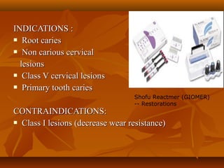 INDICATIONS :INDICATIONS :
 Root cariesRoot caries
 Non carious cervicalNon carious cervical
lesionslesions
 Class V cervical lesionsClass V cervical lesions
 Primary tooth cariesPrimary tooth caries
CONTRAINDICATIONS:CONTRAINDICATIONS:
 Class I lesions (decrease wear resistance)Class I lesions (decrease wear resistance)
Shofu Reactmer (GIOMER)
-- Restorations
 
