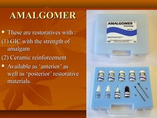 AMALGOMERAMALGOMER
 These are restoratives with :These are restoratives with :
(1) GIC with the strength of(1) GIC with the strength of
amalgamamalgam
(2) Ceramic reinforcement(2) Ceramic reinforcement
 Available as ‘anterior’ asAvailable as ‘anterior’ as
well as ‘posterior’ restorativewell as ‘posterior’ restorative
materials.materials.
 