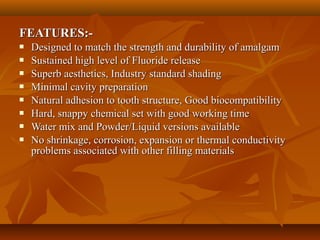 FEATURES:-FEATURES:-
 Designed to match the strength and durability of amalgamDesigned to match the strength and durability of amalgam
 Sustained high level of Fluoride releaseSustained high level of Fluoride release
 Superb aesthetics, Industry standard shadingSuperb aesthetics, Industry standard shading
 Minimal cavity preparationMinimal cavity preparation
 Natural adhesion to tooth structure, Good biocompatibilityNatural adhesion to tooth structure, Good biocompatibility
 Hard, snappy chemical set with good working timeHard, snappy chemical set with good working time
 Water mix and Powder/Liquid versions availableWater mix and Powder/Liquid versions available
 No shrinkage, corrosion, expansion or thermal conductivityNo shrinkage, corrosion, expansion or thermal conductivity
problems associated with other filling materialsproblems associated with other filling materials
 