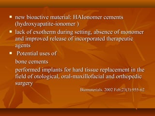  new bioactive material: HAIonomer cementsnew bioactive material: HAIonomer cements
(hydroxyapatite-ionomer )(hydroxyapatite-ionomer )
 lack of exotherm during setting, absence of monomerlack of exotherm during setting, absence of monomer
and improved release of incorporated therapeuticand improved release of incorporated therapeutic
agentsagents
 Potential uses ofPotential uses of
bone cementsbone cements
performed implants for hard tissue replacement in theperformed implants for hard tissue replacement in the
field of otological, oral-maxillofacial and orthopedicfield of otological, oral-maxillofacial and orthopedic
surgerysurgery
Biomaterials. 2002 Feb;23(3):955-62Biomaterials. 2002 Feb;23(3):955-62
 