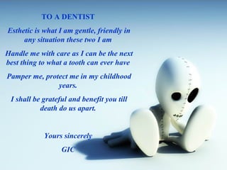 TO A DENTIST
Esthetic is what I am gentle, friendly in
any situation these two I am
Handle me with care as I can be the next
best thing to what a tooth can ever have
Pamper me, protect me in my childhood
years.
I shall be grateful and benefit you till
death do us apart.
Yours sincerely
GIC
 