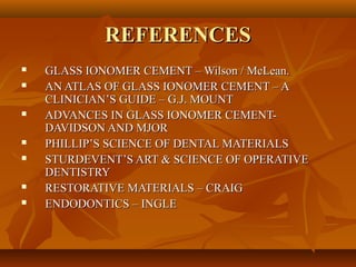 REFERENCESREFERENCES
 GLASS IONOMER CEMENT – Wilson / McLean.GLASS IONOMER CEMENT – Wilson / McLean.
 AN ATLAS OF GLASS IONOMER CEMENT – AAN ATLAS OF GLASS IONOMER CEMENT – A
CLINICIAN’S GUIDE – G.J. MOUNTCLINICIAN’S GUIDE – G.J. MOUNT
 ADVANCES IN GLASS IONOMER CEMENT-ADVANCES IN GLASS IONOMER CEMENT-
DAVIDSON AND MJORDAVIDSON AND MJOR
 PHILLIP’S SCIENCE OF DENTAL MATERIALSPHILLIP’S SCIENCE OF DENTAL MATERIALS
 STURDEVENT’S ART & SCIENCE OF OPERATIVESTURDEVENT’S ART & SCIENCE OF OPERATIVE
DENTISTRYDENTISTRY
 RESTORATIVE MATERIALS – CRAIGRESTORATIVE MATERIALS – CRAIG
 ENDODONTICS – INGLEENDODONTICS – INGLE
 