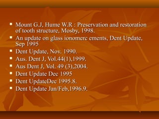  Mount G.J, Hume W.R : Preservation and restorationMount G.J, Hume W.R : Preservation and restoration
of tooth structure, Mosby, 1998.of tooth structure, Mosby, 1998.
 An update on glass ionomerc ements, Dent Update,An update on glass ionomerc ements, Dent Update,
Sep 1995Sep 1995
 Dent Update, Nov. 1990.Dent Update, Nov. 1990.
 Aus. Dent J, Vol.44(1),1999.Aus. Dent J, Vol.44(1),1999.
 Aus Dent J, Vol. 49 (3),2004.Aus Dent J, Vol. 49 (3),2004.
 Dent Update Dec 1995Dent Update Dec 1995
 Dent UpdateDec 1995.8.Dent UpdateDec 1995.8.
 Dent Update Jan/Feb,1996.9.Dent Update Jan/Feb,1996.9.
 