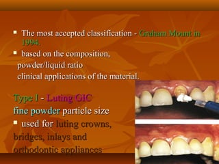  The most accepted classification -The most accepted classification - Graham Mount inGraham Mount in
1994.1994.
 based on the composition,based on the composition,
powder/liquid ratiopowder/liquid ratio
clinical applications of the material.clinical applications of the material.
Type IType I -- Luting GICLuting GIC
fine powderfine powder particle sizeparticle size
 used forused for luting crowns,luting crowns,
bridges, inlays andbridges, inlays and
orthodontic appliancesorthodontic appliances
 