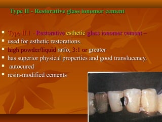 Type II - Restorative glass ionomerType II - Restorative glass ionomer cementcement
 Type II.1 -Type II.1 - RestorativeRestorative estheticesthetic glass ionomer cement –glass ionomer cement –
 used for esthetic restorations.used for esthetic restorations.
 high powder/liquidhigh powder/liquid ratio,ratio, 3:1 or3:1 or greatergreater
 has superior physical properties and good translucency.has superior physical properties and good translucency.
 autocuredautocured
 resin-modified cementsresin-modified cements
 