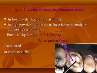 Type III -Type III -Lining or base glass ionomer cementLining or base glass ionomer cement
 In low powder liquid ratio as lining;In low powder liquid ratio as lining;
 in high powder liquid ratio as base beneath amalgam,in high powder liquid ratio as base beneath amalgam,
composite restorations.composite restorations.
Powder/Liquid ratio -Powder/Liquid ratio - 1.5:1 (lining).1.5:1 (lining).
3:1 or greater (base).3:1 or greater (base).
Auto curedAuto cured
or resin-modifiedor resin-modified..
 