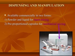 DISPENSING AND MANIPULATIONDISPENSING AND MANIPULATION
 Available commercially in two forms:Available commercially in two forms:
1) Powder and liquid for1) Powder and liquid for hand mixing.hand mixing.
2) Pre-proportioned capsules for2) Pre-proportioned capsules for mechanical mixing.mechanical mixing.
 