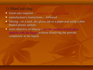 1) Hand mixing:1) Hand mixing:
 Great care required -Great care required - proper powder-liquid ratioproper powder-liquid ratio..
 manufacturer's instructions - followedmanufacturer's instructions - followed
 Mixing - on a cool, dry glasss lab or a paper pad using a thin-Mixing - on a cool, dry glasss lab or a paper pad using a thin-
bladed plastic spatula.bladed plastic spatula.
 main objective of mixing -main objective of mixing - wet the surface of each glasswet the surface of each glass
particle with the liquidparticle with the liquid, without dissolving the powder, without dissolving the powder
completely in the liquid.completely in the liquid.
 