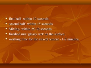  first half- within 10 secondsfirst half- within 10 seconds
 second half- within 15 secondssecond half- within 15 seconds
 Mixing- within 25-30 secondsMixing- within 25-30 seconds
 finished mix 'glossy wet' on the surfacefinished mix 'glossy wet' on the surface
 working time for the mixed cement - 1-2 minutes.working time for the mixed cement - 1-2 minutes.
 