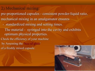 2) Mechanical mixing:2) Mechanical mixing:
pre-proportioned capsules - consistent powder-liquid ratio,pre-proportioned capsules - consistent powder-liquid ratio,
mechanical mixing in an amalgamator ensuresmechanical mixing in an amalgamator ensures
- standardized mixing and setting times.- standardized mixing and setting times.
The material - syringed into the cavity and exhibitsThe material - syringed into the cavity and exhibits
optimum physical properties.optimum physical properties.
Check the efficiency of your machineCheck the efficiency of your machine
by Assessing theby Assessing the 'loss of gloss'loss of gloss''
of a freshly mixed capsule.of a freshly mixed capsule.
 