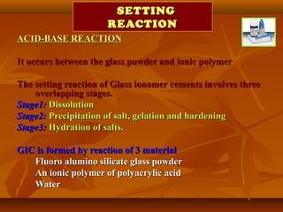 SETTINGSETTING
REACTIONREACTION
ACID-BASE REACTIONACID-BASE REACTION
It occurs between the glass powder and ionic polymerIt occurs between the glass powder and ionic polymer
The setting reaction of Glass ionomer cements involves threeThe setting reaction of Glass ionomer cements involves three
overlapping stages.overlapping stages.
Stage1:Stage1: DissolutionDissolution
Stage2:Stage2: Precipitation of salt, gelation and hardeningPrecipitation of salt, gelation and hardening
Stage3:Stage3: Hydration of salts.Hydration of salts.
GIC is formed by reaction of 3 materialGIC is formed by reaction of 3 material
1.1. Fluoro alumino silicate glass powderFluoro alumino silicate glass powder
2.2. An ionic polymer of polyacrylic acidAn ionic polymer of polyacrylic acid
3.3. WaterWater
 