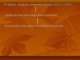  Glasses - fusing the components betweenGlasses - fusing the components between 11001100°°C to 1500C to 1500°°CC
pouring the melt onto a metal plate or into waterpouring the melt onto a metal plate or into water
then ground to a fine powder for mixing with polyacid.then ground to a fine powder for mixing with polyacid.
 