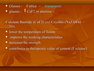  Glasses - silica -Glasses - silica - transparenttransparent
 glasses - CaF2 or alumina -glasses - CaF2 or alumina - opaque.opaque.
Calcium fluoride (CaF2)Calcium fluoride (CaF2) andand Cryolite (Na3AlF6) -Cryolite (Na3AlF6) -
flux.flux.
 lower the temperature of fusionlower the temperature of fusion
 improve the working characteristicsimprove the working characteristics
 increases the strengthincreases the strength

contributes to therapeutic value of cement (F releasecontributes to therapeutic value of cement (F release))
 