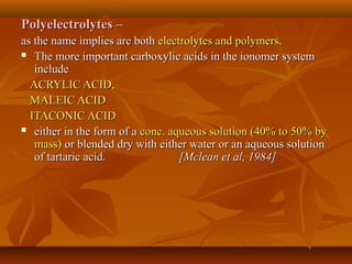Polyelectrolytes –Polyelectrolytes –
as the name implies are bothas the name implies are both electrolytes and polymers.electrolytes and polymers.
 The more important carboxylic acids in the ionomer systemThe more important carboxylic acids in the ionomer system
includeinclude
ACRYLIC ACID,ACRYLIC ACID,
MALEIC ACIDMALEIC ACID
ITACONIC ACIDITACONIC ACID
 either in the form of aeither in the form of a conc. aqueous solution (40% to 50% byconc. aqueous solution (40% to 50% by
mass)mass) or blended dry with either water or an aqueous solutionor blended dry with either water or an aqueous solution
of tartaric acidof tartaric acid. [Mclean et al, 1984]. [Mclean et al, 1984]
 