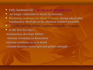  Fully hardened GIC -Fully hardened GIC - all ions in an insoluble formall ions in an insoluble form..
 no longer vulnerable to attack by moisture.no longer vulnerable to attack by moisture.
 Hardening continues for about 24 hoursHardening continues for about 24 hours, during which time, during which time
translucency develops as the chemical reaction proceedstranslucency develops as the chemical reaction proceeds
 SLOW MATURATION Continues even after 24 hours;SLOW MATURATION Continues even after 24 hours;
 in the first few daysin the first few days
-translucency develops further;-translucency develops further;
-increase resistance to dessication-increase resistance to dessication
-increase resistance to acid attack-increase resistance to acid attack
- cement becomes more rigid and gathers strength- cement becomes more rigid and gathers strength
 