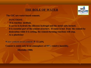 THE ROLE OF WATER
The GIC are water-based cements.The GIC are water-based cements.
FUNCTIONSFUNCTIONS
 It is reaction medium.It is reaction medium.
 It serves to hydrate the siliceous hydrogel and the metal salts formed.It serves to hydrate the siliceous hydrogel and the metal salts formed.
 It is essential part of the cement structure. If water is lost from the cement byIt is essential part of the cement structure. If water is lost from the cement by
desiccation while it is setting, the cement-forming reactions will stop.desiccation while it is setting, the cement-forming reactions will stop.
 As a plasticizerAs a plasticizer
Water content in set cementWater content in set cement  11-24%11-24%
Cement is stable only in an atmosphere ofCement is stable only in an atmosphere of 80%80% relative humidityrelative humidity
(Hornsby 1980)(Hornsby 1980)
 