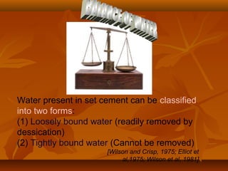 Water present in set cement can be classified
into two forms:
(1) Loosely bound water (readily removed by
dessication)
(2) Tightly bound water (Cannot be removed)
[Wilson and Crisp, 1975; Elliot et
al,1975; Wilson et al, 1981]
 
