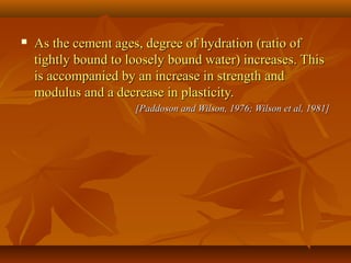  As the cement ages, degree of hydration (ratio ofAs the cement ages, degree of hydration (ratio of
tightly bound to loosely bound water) increases. Thistightly bound to loosely bound water) increases. This
is accompanied by an increase in strength andis accompanied by an increase in strength and
modulus and a decrease in plasticity.modulus and a decrease in plasticity.
[Paddoson and Wilson, 1976; Wilson et al, 1981][Paddoson and Wilson, 1976; Wilson et al, 1981]
 