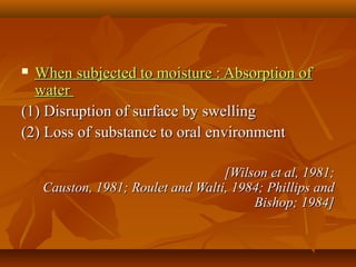  When subjected to moisture : Absorption ofWhen subjected to moisture : Absorption of
waterwater
(1) Disruption of surface by swelling(1) Disruption of surface by swelling
(2) Loss of substance to oral environment(2) Loss of substance to oral environment
[Wilson et al, 1981;[Wilson et al, 1981;
Causton, 1981; Roulet and Walti, 1984; Phillips andCauston, 1981; Roulet and Walti, 1984; Phillips and
Bishop; 1984]Bishop; 1984]
 