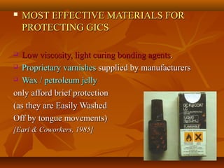  MOST EFFECTIVE MATERIALS FORMOST EFFECTIVE MATERIALS FOR
PROTECTING GICSPROTECTING GICS
 Low viscosity, light curing bonding agentsLow viscosity, light curing bonding agents..
 Proprietary varnishesProprietary varnishes supplied by manufacturerssupplied by manufacturers
 Wax / petroleum jellyWax / petroleum jelly
only afford brief protectiononly afford brief protection
(as they are Easily Washed(as they are Easily Washed
Off by tongue movements)Off by tongue movements)
[Earl & Coworkers, 1985][Earl & Coworkers, 1985]
 