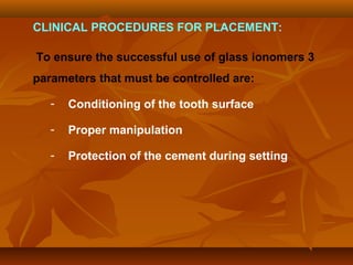 CLINICAL PROCEDURES FOR PLACEMENT:
To ensure the successful use of glass ionomers 3
parameters that must be controlled are:
- Conditioning of the tooth surface
- Proper manipulation
- Protection of the cement during setting
 