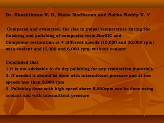 Dr. Shashikiran N. D, Nisha Madhavan and Subba Reddy V. V
Compared and evaluated, the rise in pulpal temperature during the
finishing and polishing of composite resin.RmGIC and
Compomer restoration at 4 different speeds (10,000 and 20,000 rpm)
with coolant and (5,000 and 6,000 rpm) without coolant
Concluded that
1.It is not advisable to do dry polishing for any restoration materials
2. If needed it should be done with intermittent pressure and at low
speeds less than 5,000 rpm
3. Polishing done with high speed above 5,000rpm can be done using
coolant and with intermittent pressure
 