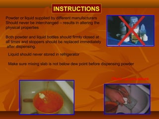 INSTRUCTIONS
Powder or liquid supplied by different manufacturers
Should never be interchanged – results in altering the
physical properties
Both powder and liquid bottles should firmly closed at
all times and stoppers should be replaced immediately
after dispensing.
Clean up procedure
Liquid should never stored in refrigerator
Make sure mixing slab is not below dew point before dispensing powder
 