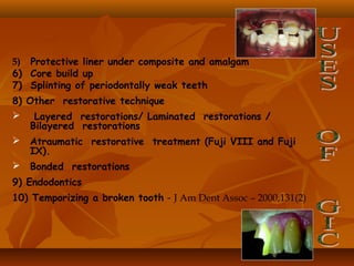 5) Protective liner under composite and amalgam
6) Core build up
7) Splinting of periodontally weak teeth
8) Other restorative technique
 Layered restorations/ Laminated restorations /
Bilayered restorations
 Atraumatic restorative treatment (Fuji VIII and Fuji
IX).
 Bonded restorations
9) Endodontics
10) Temporizing a broken tooth - J Am Dent Assoc – 2000;131(2)
 
