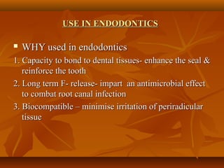 USE IN ENDODONTICSUSE IN ENDODONTICS
 WHY used in endodonticsWHY used in endodontics
1. Capacity to bond to dental tissues- enhance the seal &1. Capacity to bond to dental tissues- enhance the seal &
reinforce the toothreinforce the tooth
2. Long term F- release- impart an antimicrobial effect2. Long term F- release- impart an antimicrobial effect
to combat root canal infectionto combat root canal infection
3. Biocompatible – minimise irritation of periradicular3. Biocompatible – minimise irritation of periradicular
tissuetissue
 