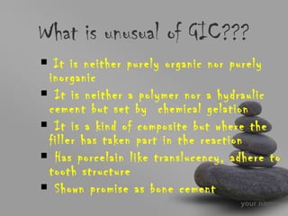 your name
What is unusual of GIC???
It is neither purely organic nor purely
inorganic
It is neither a polymer nor a hydraulic
cement but set by chemical gelation
It is a kind of composite but where the
filler has taken part in the reaction
Has porcelain like translucency, adhere to
tooth structure
Shown promise as bone cement
 