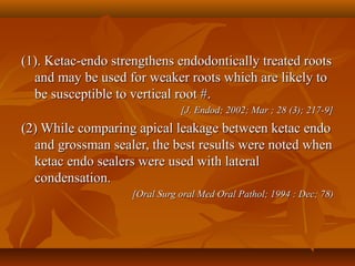 (1). Ketac-endo strengthens endodontically treated roots(1). Ketac-endo strengthens endodontically treated roots
and may be used for weaker roots which are likely toand may be used for weaker roots which are likely to
be susceptible to vertical root #.be susceptible to vertical root #.
[J. Endod; 2002; Mar ; 28 (3); 217-9][J. Endod; 2002; Mar ; 28 (3); 217-9]
(2) While comparing apical leakage between ketac endo(2) While comparing apical leakage between ketac endo
and grossman sealer, the best results were noted whenand grossman sealer, the best results were noted when
ketac endo sealers were used with lateralketac endo sealers were used with lateral
condensation.condensation.
[Oral Surg oral Med Oral Pathol; 1994 : Dec; 78)[Oral Surg oral Med Oral Pathol; 1994 : Dec; 78)
 