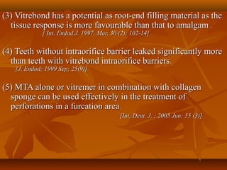 (3) Vitrebond has a potential as root-end filling material as the(3) Vitrebond has a potential as root-end filling material as the
tissue response is more favourable than that to amalgamtissue response is more favourable than that to amalgam ..
[ Int. Endod J. 1997, Mar, 30 (2); 102-14][ Int. Endod J. 1997, Mar, 30 (2); 102-14]
(4) Teeth without intraorifice barrier leaked significantly more(4) Teeth without intraorifice barrier leaked significantly more
than teeth with vitrebond intraorifice barriersthan teeth with vitrebond intraorifice barriers..
[J. Endod; 1999 Sep; 25(9)][J. Endod; 1999 Sep; 25(9)]
(5) MTA alone or vitremer in combination with collagen(5) MTA alone or vitremer in combination with collagen
sponge can be used effectively in the treatment ofsponge can be used effectively in the treatment of
perforations in a furcation areaperforations in a furcation area..
[Int. Dent. J. ; 2005 Jun; 55 (3)][Int. Dent. J. ; 2005 Jun; 55 (3)]
 