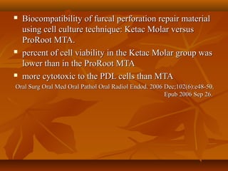  Biocompatibility of furcal perforation repair materialBiocompatibility of furcal perforation repair material
using cell culture technique: Ketac Molar versususing cell culture technique: Ketac Molar versus
ProRoot MTA.ProRoot MTA.
 percent of cell viability in the Ketac Molar group waspercent of cell viability in the Ketac Molar group was
lower than in the ProRoot MTAlower than in the ProRoot MTA
 more cytotoxic to the PDL cells than MTAmore cytotoxic to the PDL cells than MTA
Oral Surg Oral Med Oral Pathol Oral Radiol Endod. 2006 Dec;102(6):e48-50.Oral Surg Oral Med Oral Pathol Oral Radiol Endod. 2006 Dec;102(6):e48-50.
Epub 2006 Sep 26.Epub 2006 Sep 26.
 
