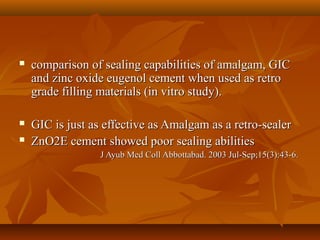  comparison of sealing capabilities of amalgam, GICcomparison of sealing capabilities of amalgam, GIC
and zinc oxide eugenol cement when used as retroand zinc oxide eugenol cement when used as retro
grade filling materials (in vitro study).grade filling materials (in vitro study).
 GIC is just as effective as Amalgam as a retro-sealerGIC is just as effective as Amalgam as a retro-sealer
 ZnO2E cement showed poor sealing abilitiesZnO2E cement showed poor sealing abilities
J Ayub Med Coll Abbottabad. 2003 Jul-Sep;15(3):43-6.J Ayub Med Coll Abbottabad. 2003 Jul-Sep;15(3):43-6.
 