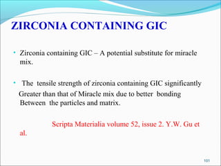 ZIRCONIA CONTAINING GIC
• Zirconia containing GIC – A potential substitute for miracle
mix.
• The tensile strength of zirconia containing GIC significantly
Greater than that of Miracle mix due to better bonding
Between the particles and matrix.
Scripta Materialia volume 52, issue 2. Y.W. Gu et
al.
101
 