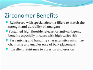 Zirconomer Benefits
 Reinforced with special zirconia fillers to match the
strength and durability of amalgam
Sustained high fluoride release for anti-cariogenic
benefits especially in cases with high caries risk
 Easy mixing and handling characteristics minimize
chair time and enables ease of bulk placement
 Excellent resistance to abrasion and erosion
 