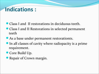 Indications :
Class I and II restorations in deciduous teeth.
Class I and II Restorations in selected permanent
teeth
As a base under permanent restorationts.
In all classes of cavity where radiopacity is a prime
requirement.
Core Build Up.
Repair of Crown margin.
 