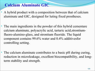 Calcium Aluminate GIC
• A hybrid product with a composition between that of calcium
aluminate and GIC, designed for luting fixed prostheses.
• The main ingredients in the powder of this hybrid cementare
calcium aluminate, polyacrylic acid, tartaric acid,strontium-
fluoro-alumino-glass, and strontium fluoride. The liquid
component contains 99.6% water and 0.4% additivesfor
controlling setting.
• The calcium aluminate contributes to a basic pH during curing,
reduction in microleakage, excellent biocompatibility, and long-
term stability and strength.
105
 