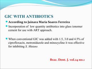 GIC WITH ANTIBIOTICS
According to Jainara Maria Soares Ferreira
Incorporation of low quantity antibiotics into glass ionomer
cement for use with ART approach.
When conventional GIC was added with 1.5, 3.0 and 4.5% of
ciprofloxacin, metronidazole and minocycline it was effective
for inhibiting S. Mutans
Braz. Dent. J. vol.24 no.1
 