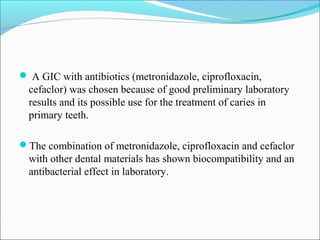  A GIC with antibiotics (metronidazole, ciprofloxacin,
cefaclor) was chosen because of good preliminary laboratory
results and its possible use for the treatment of caries in
primary teeth.
The combination of metronidazole, ciprofloxacin and cefaclor
with other dental materials has shown biocompatibility and an
antibacterial effect in laboratory.
 