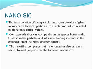 NANO GIC
The incorporation of nanoparticles into glass powder of glass
ionomers led to wider particle size distribution, which resulted
in higher mechanical values.
 Consequently they can occupy the empty spaces between the
Glass ionomer particles and act as reinforcing material in the
composition of the glass ionomer cements.
 The nanofiller components of nano ionomers also enhance
some physical properties of the hardened restorative.
 