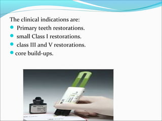 The clinical indications are:
 Primary teeth restorations.
 small Class I restorations.
 class III and V restorations.
core build-ups.
 