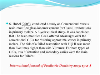 S. Hubel (2003) conducted a study on Conventional versus
resin-modified glass-ionomer cement for Class II restorations
in primary molars. A 3-year clinical study. It was concluded
that The resin-modified GICs offered advantages over the
conventional GICs for restoring approximal caries in primary
molars. The risk of a failed restoration with Fuji II was more
than five times higher than with Vitremer. For both types of
GICs, loss of retention and secondary caries were the main
reasons for failure.
International Journal of Paediatric Dentistry 2003; 13: 2–8
 