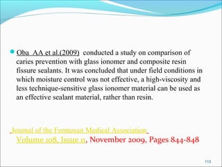 Oba AA et al.(2009) conducted a study on comparison of
caries prevention with glass ionomer and composite resin
fissure sealants. It was concluded that under field conditions in
which moisture control was not effective, a high-viscosity and
less technique-sensitive glass ionomer material can be used as
an effective sealant material, rather than resin.
Journal of the Formosan Medical Association
Volume 108, Issue 11, November 2009, Pages 844-848
113
 
