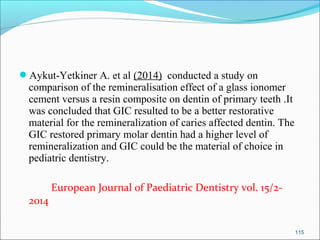 Aykut-Yetkiner A. et al (2014) conducted a study on
comparison of the remineralisation effect of a glass ionomer
cement versus a resin composite on dentin of primary teeth .It
was concluded that GIC resulted to be a better restorative
material for the remineralization of caries affected dentin. The
GIC restored primary molar dentin had a higher level of
remineralization and GIC could be the material of choice in
pediatric dentistry.
European Journal of Paediatric Dentistry vol. 15/2-
2014
115
 