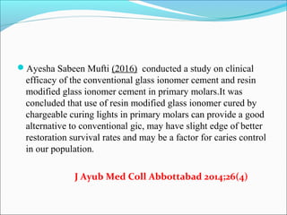 Ayesha Sabeen Mufti (2016) conducted a study on clinical
efficacy of the conventional glass ionomer cement and resin
modified glass ionomer cement in primary molars.It was
concluded that use of resin modified glass ionomer cured by
chargeable curing lights in primary molars can provide a good
alternative to conventional gic, may have slight edge of better
restoration survival rates and may be a factor for caries control
in our population.
J Ayub Med Coll Abbottabad 2014;26(4)
 