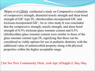 Shipra et al (2016) conducted a study on Comparative evaluation
of compressive strength, diametral tensile strength and shear bond
strength of GIC type IX, chlorhexidine-incorporated GIC and
triclosan-incorporated GIC: An in vitro study.It was concluded
that the compressive strength, tensile strength, and shear bond
strength of 0.5% triclosan-glass ionomer cement and 0.5%
chlorhexidine-glass ionomer cement were similar to those of the
glass ionomer cement type IX, signifying that these can be
considered as viable options for use in pediatric dentistry with the
additional value of antimicrobial property along with physical
properties within the higher acceptable range.
J Int Soc Prev Community Dent. 2016 Apr; 6(Suppl 1): S64–S69.
 